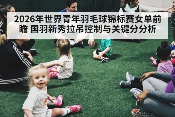2026年世界青年羽毛球锦标赛女单前瞻 国羽新秀拉吊控制与关键分分析 | jiuyou